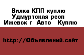Вилка КПП куплю - Удмуртская респ., Ижевск г. Авто » Куплю   